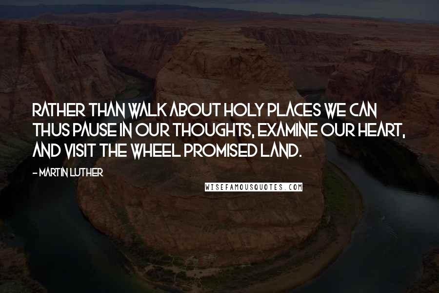 Martin Luther Quotes: Rather than walk about holy places we can thus pause in our thoughts, examine our heart, and visit the wheel promised land.