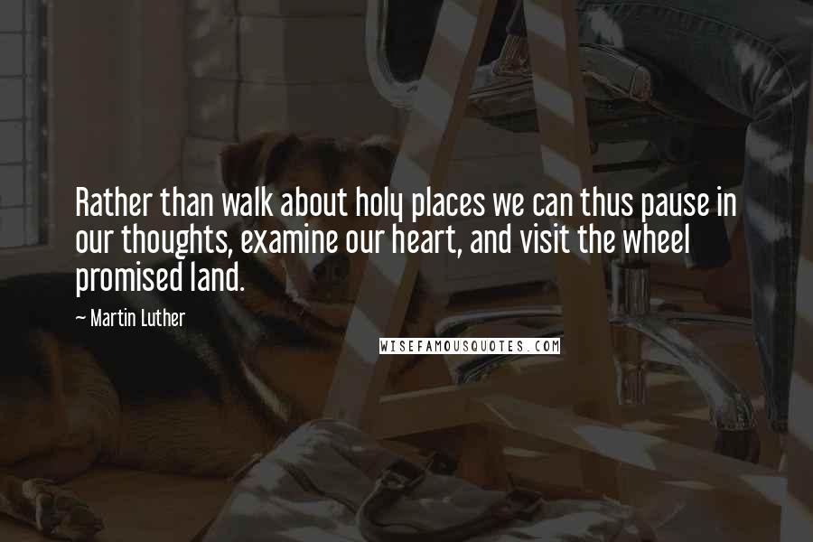 Martin Luther Quotes: Rather than walk about holy places we can thus pause in our thoughts, examine our heart, and visit the wheel promised land.