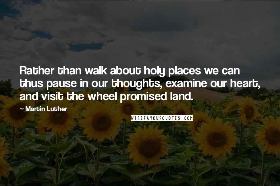 Martin Luther Quotes: Rather than walk about holy places we can thus pause in our thoughts, examine our heart, and visit the wheel promised land.