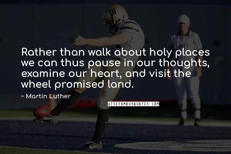 Martin Luther Quotes: Rather than walk about holy places we can thus pause in our thoughts, examine our heart, and visit the wheel promised land.