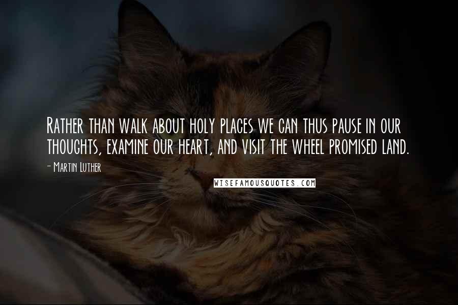 Martin Luther Quotes: Rather than walk about holy places we can thus pause in our thoughts, examine our heart, and visit the wheel promised land.