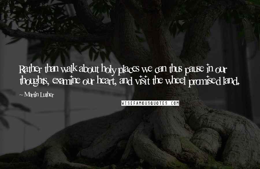 Martin Luther Quotes: Rather than walk about holy places we can thus pause in our thoughts, examine our heart, and visit the wheel promised land.