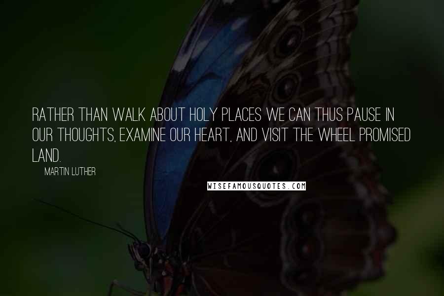 Martin Luther Quotes: Rather than walk about holy places we can thus pause in our thoughts, examine our heart, and visit the wheel promised land.