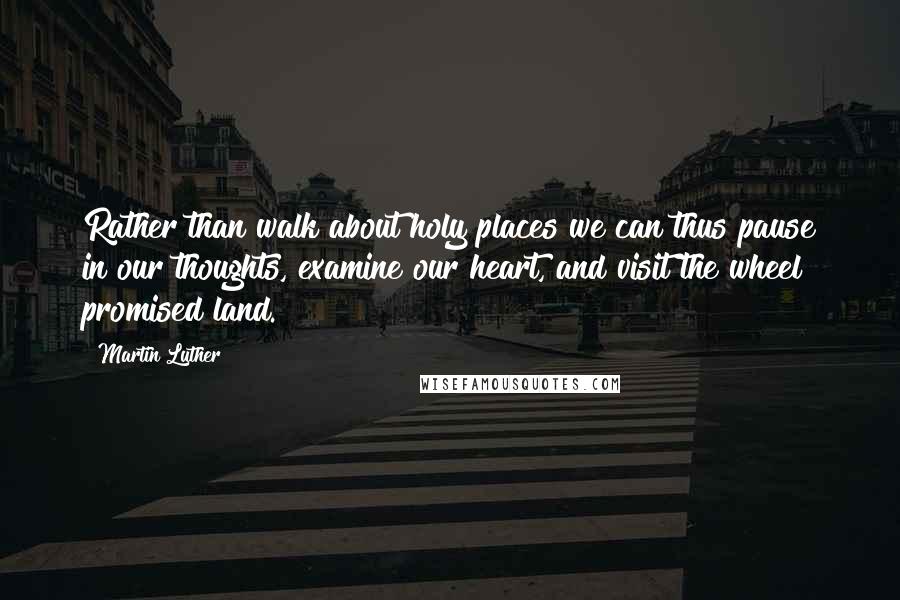 Martin Luther Quotes: Rather than walk about holy places we can thus pause in our thoughts, examine our heart, and visit the wheel promised land.