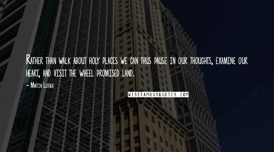 Martin Luther Quotes: Rather than walk about holy places we can thus pause in our thoughts, examine our heart, and visit the wheel promised land.