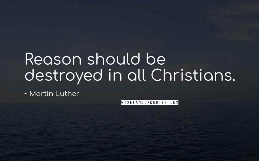 Martin Luther Quotes: Reason should be destroyed in all Christians.