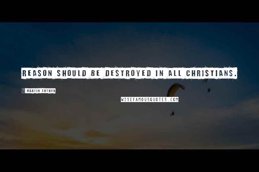 Martin Luther Quotes: Reason should be destroyed in all Christians.