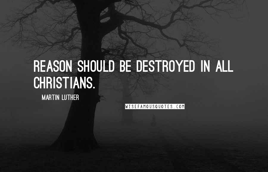 Martin Luther Quotes: Reason should be destroyed in all Christians.
