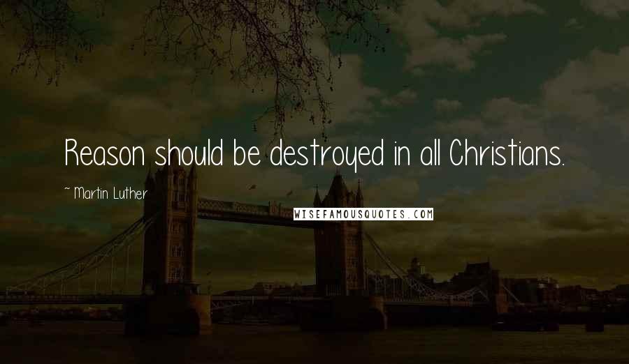 Martin Luther Quotes: Reason should be destroyed in all Christians.