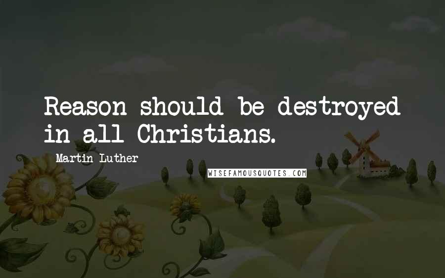 Martin Luther Quotes: Reason should be destroyed in all Christians.