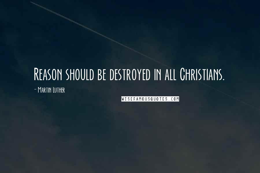 Martin Luther Quotes: Reason should be destroyed in all Christians.
