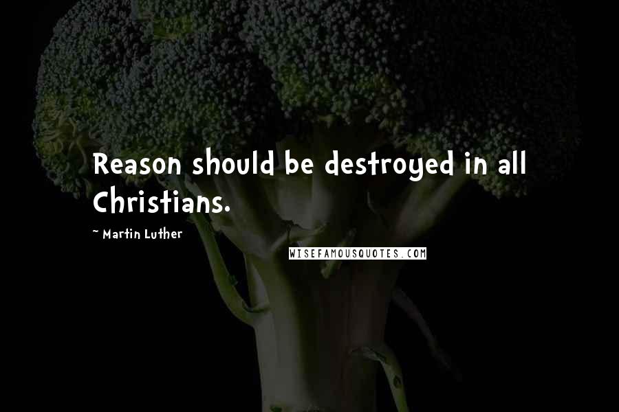 Martin Luther Quotes: Reason should be destroyed in all Christians.