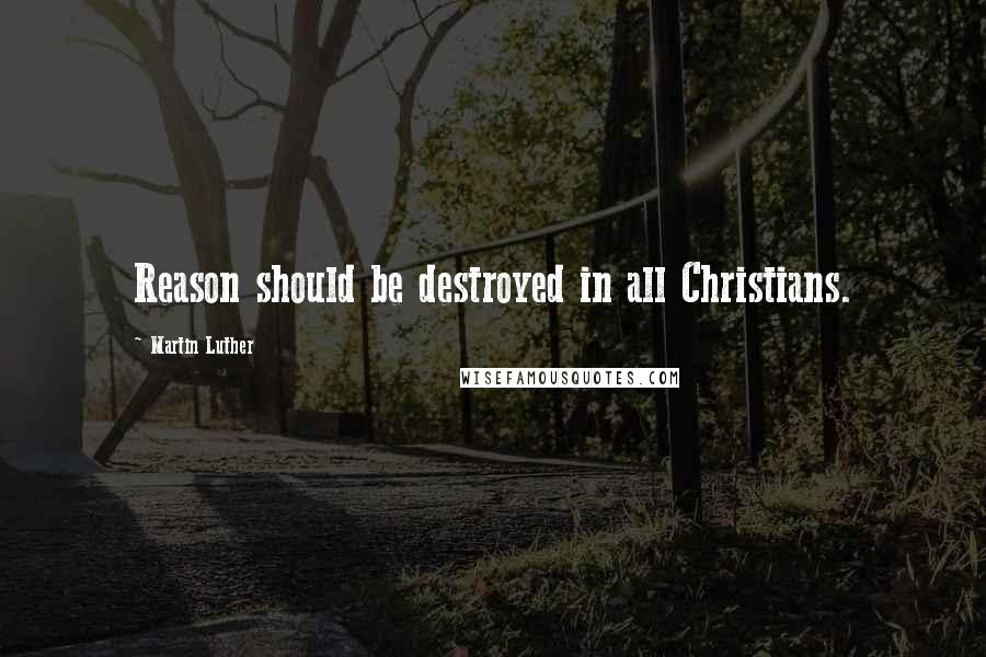 Martin Luther Quotes: Reason should be destroyed in all Christians.