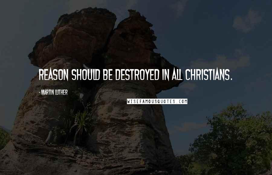Martin Luther Quotes: Reason should be destroyed in all Christians.