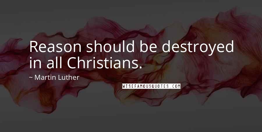 Martin Luther Quotes: Reason should be destroyed in all Christians.
