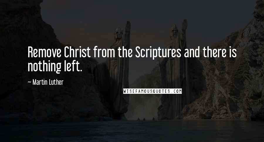 Martin Luther Quotes: Remove Christ from the Scriptures and there is nothing left.