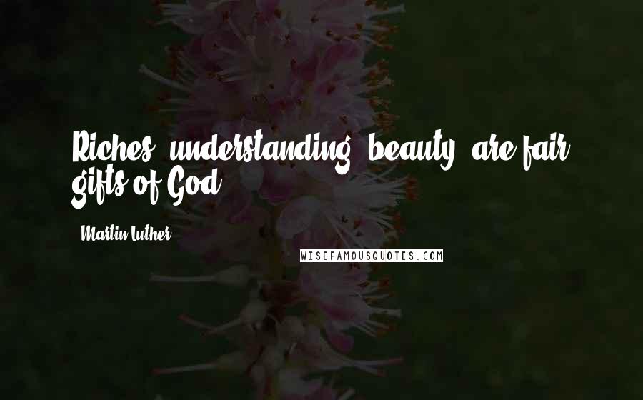 Martin Luther Quotes: Riches, understanding, beauty, are fair gifts of God.