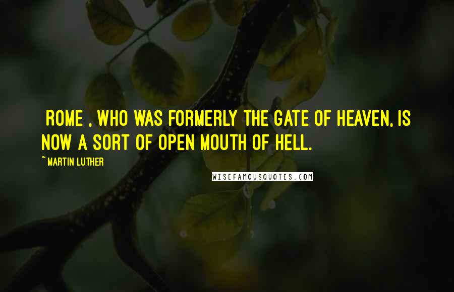 Martin Luther Quotes: [Rome], who was formerly the gate of heaven, is now a sort of open mouth of hell.