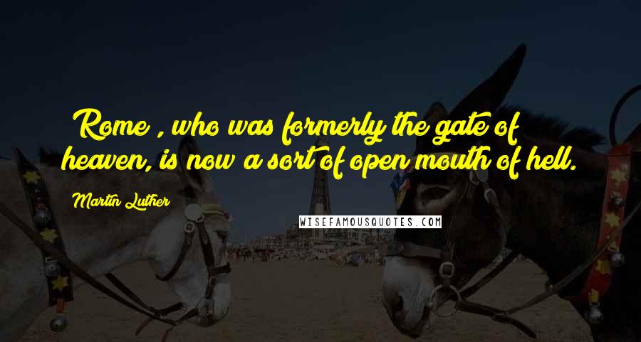Martin Luther Quotes: [Rome], who was formerly the gate of heaven, is now a sort of open mouth of hell.