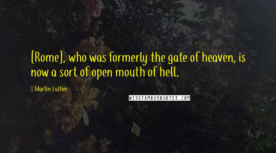 Martin Luther Quotes: [Rome], who was formerly the gate of heaven, is now a sort of open mouth of hell.