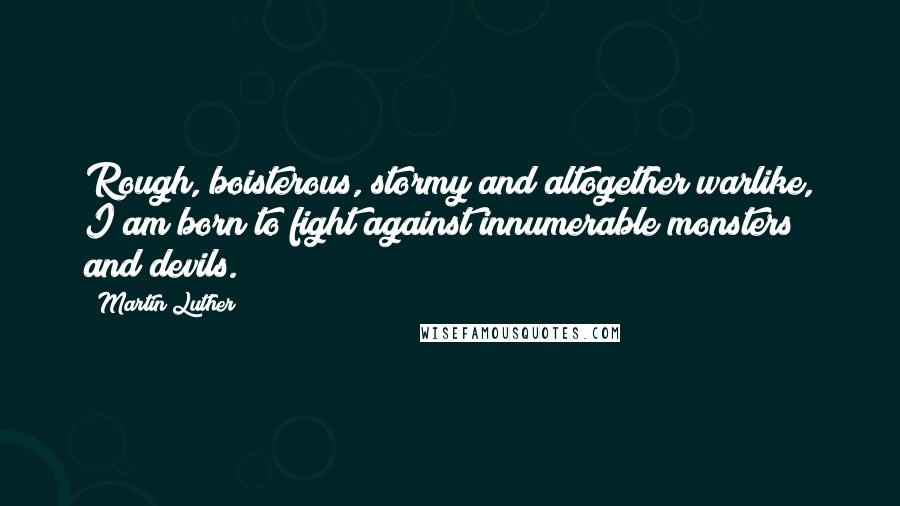 Martin Luther Quotes: Rough, boisterous, stormy and altogether warlike, I am born to fight against innumerable monsters and devils.