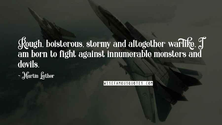 Martin Luther Quotes: Rough, boisterous, stormy and altogether warlike, I am born to fight against innumerable monsters and devils.