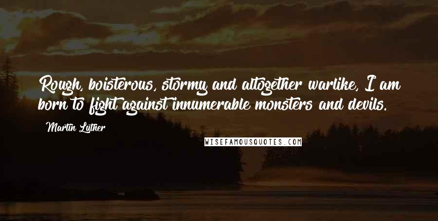 Martin Luther Quotes: Rough, boisterous, stormy and altogether warlike, I am born to fight against innumerable monsters and devils.