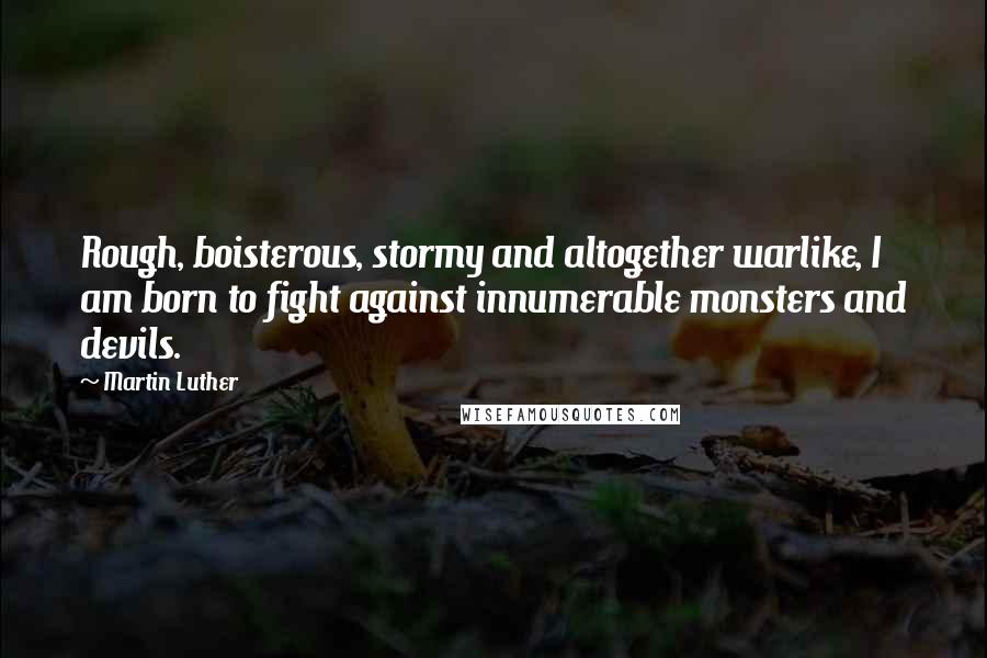 Martin Luther Quotes: Rough, boisterous, stormy and altogether warlike, I am born to fight against innumerable monsters and devils.