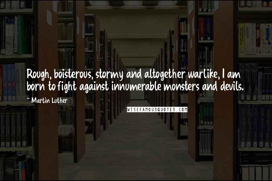 Martin Luther Quotes: Rough, boisterous, stormy and altogether warlike, I am born to fight against innumerable monsters and devils.