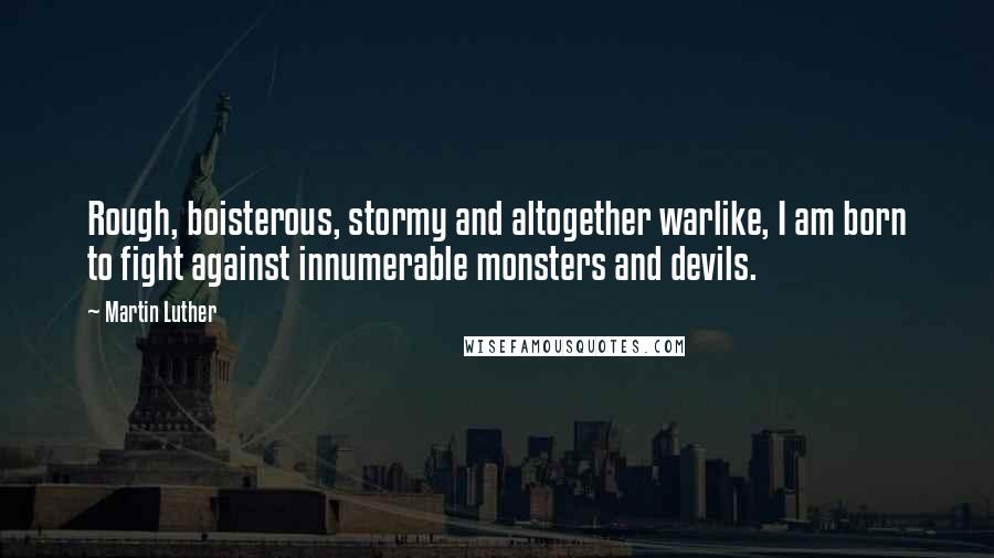 Martin Luther Quotes: Rough, boisterous, stormy and altogether warlike, I am born to fight against innumerable monsters and devils.