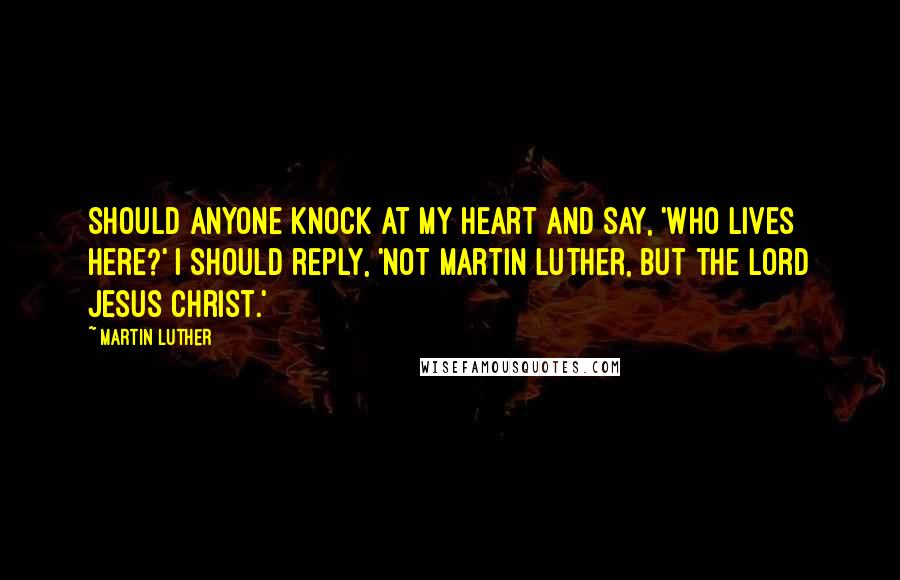 Martin Luther Quotes: Should anyone knock at my heart and say, 'Who lives here?' I should reply, 'Not Martin Luther, but the Lord Jesus Christ.'