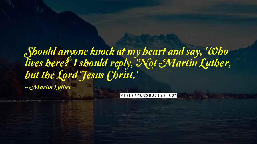 Martin Luther Quotes: Should anyone knock at my heart and say, 'Who lives here?' I should reply, 'Not Martin Luther, but the Lord Jesus Christ.'