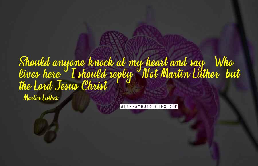 Martin Luther Quotes: Should anyone knock at my heart and say, 'Who lives here?' I should reply, 'Not Martin Luther, but the Lord Jesus Christ.'