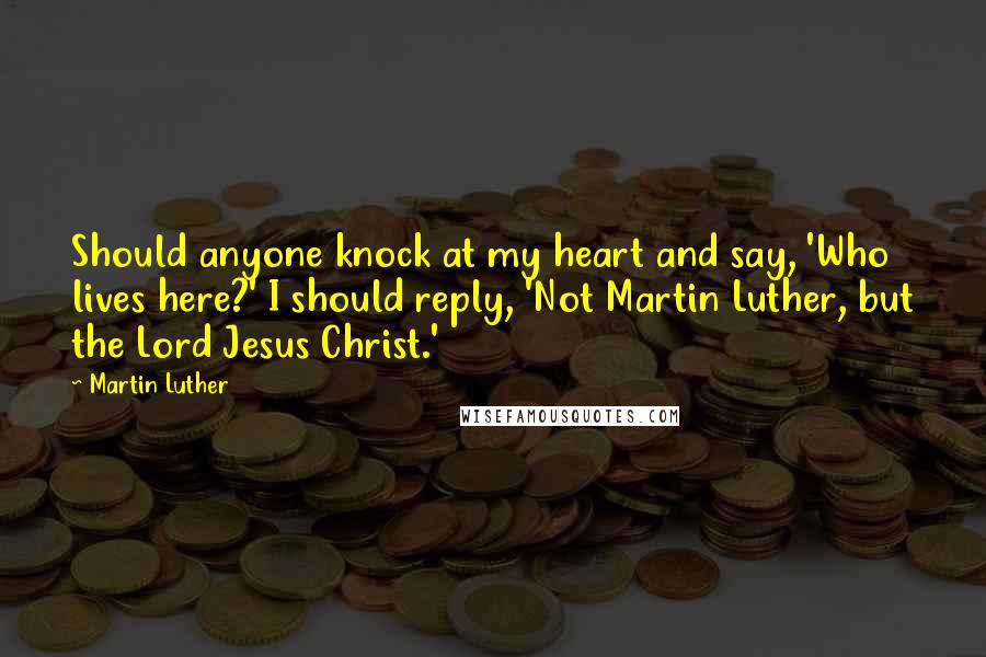 Martin Luther Quotes: Should anyone knock at my heart and say, 'Who lives here?' I should reply, 'Not Martin Luther, but the Lord Jesus Christ.'