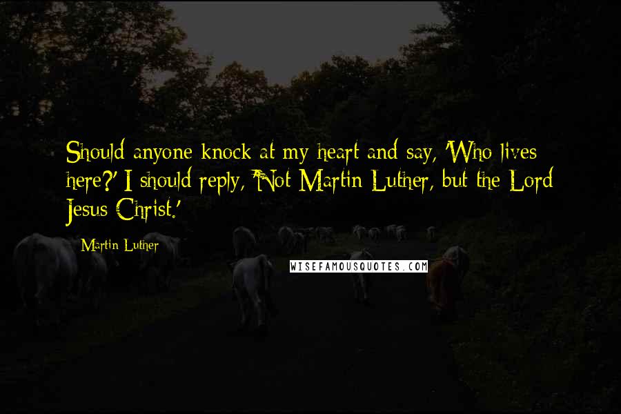 Martin Luther Quotes: Should anyone knock at my heart and say, 'Who lives here?' I should reply, 'Not Martin Luther, but the Lord Jesus Christ.'