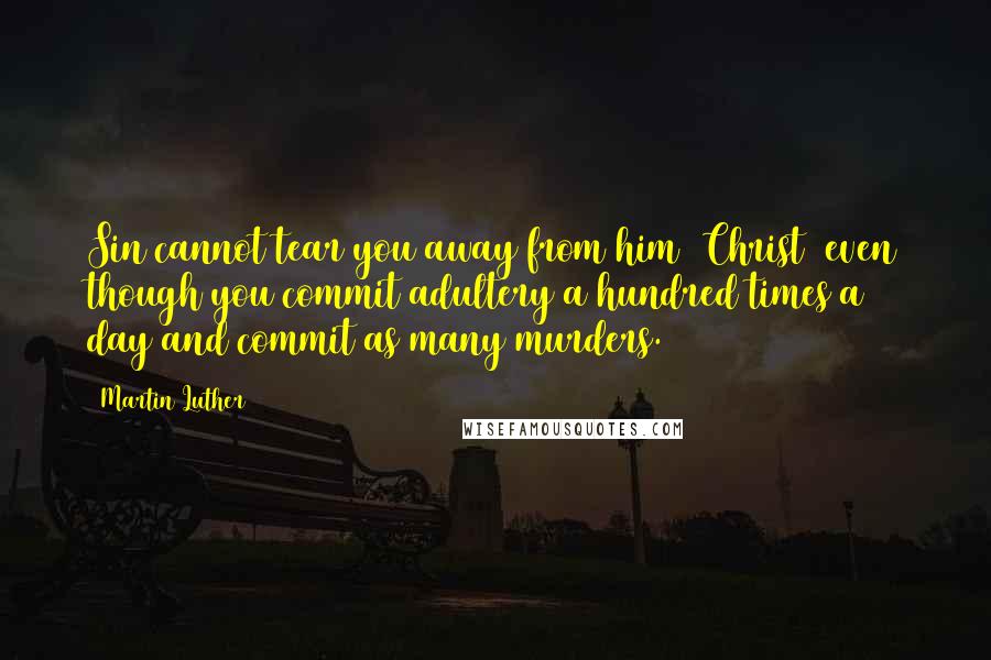 Martin Luther Quotes: Sin cannot tear you away from him [Christ] even though you commit adultery a hundred times a day and commit as many murders.