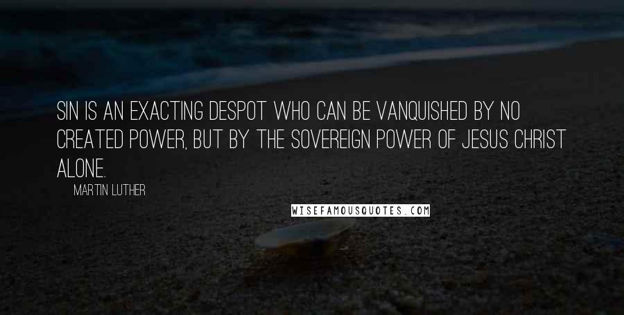 Martin Luther Quotes: Sin is an exacting despot who can be vanquished by no created power, but by the sovereign power of Jesus Christ alone.