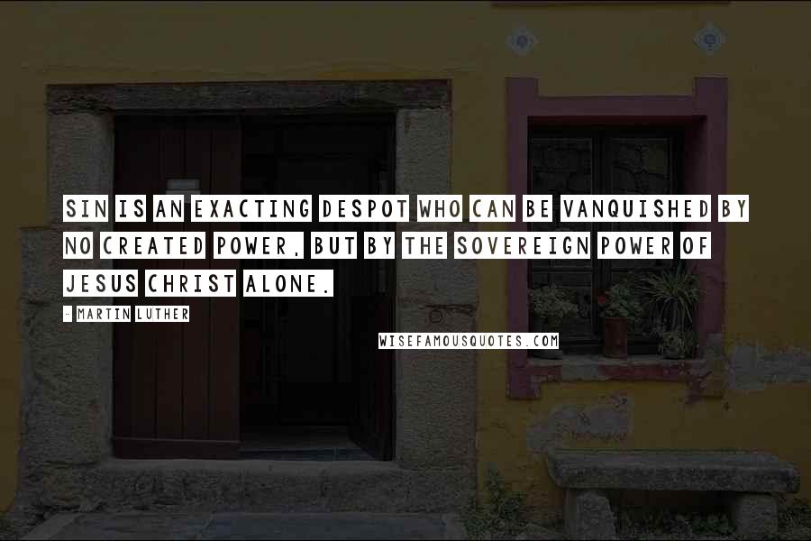 Martin Luther Quotes: Sin is an exacting despot who can be vanquished by no created power, but by the sovereign power of Jesus Christ alone.
