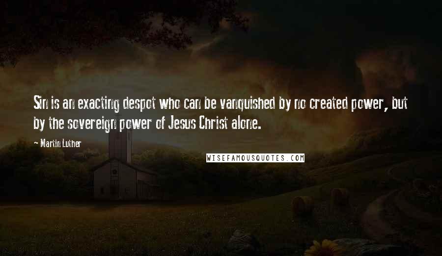 Martin Luther Quotes: Sin is an exacting despot who can be vanquished by no created power, but by the sovereign power of Jesus Christ alone.