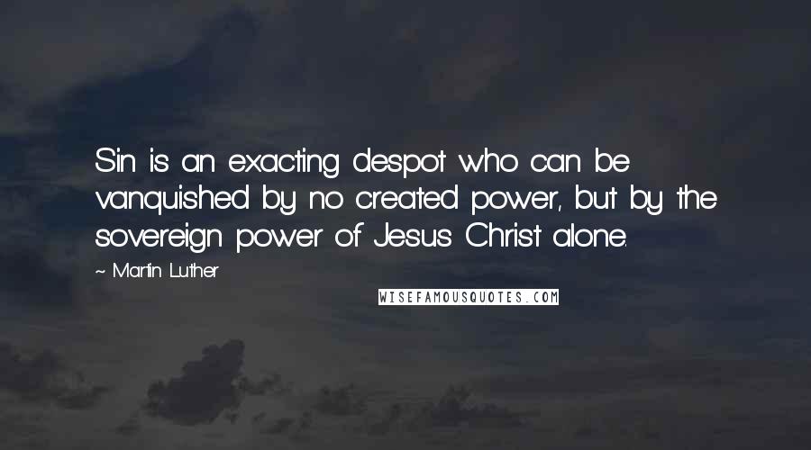 Martin Luther Quotes: Sin is an exacting despot who can be vanquished by no created power, but by the sovereign power of Jesus Christ alone.