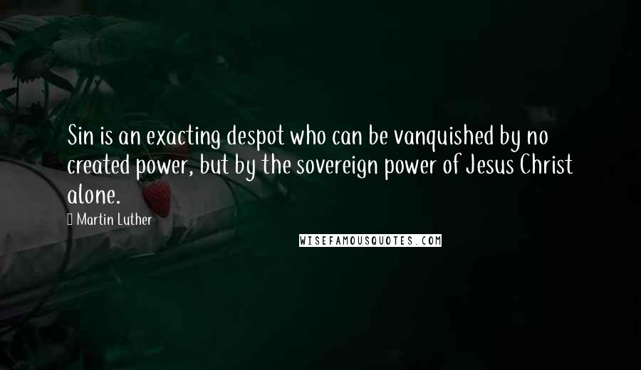 Martin Luther Quotes: Sin is an exacting despot who can be vanquished by no created power, but by the sovereign power of Jesus Christ alone.