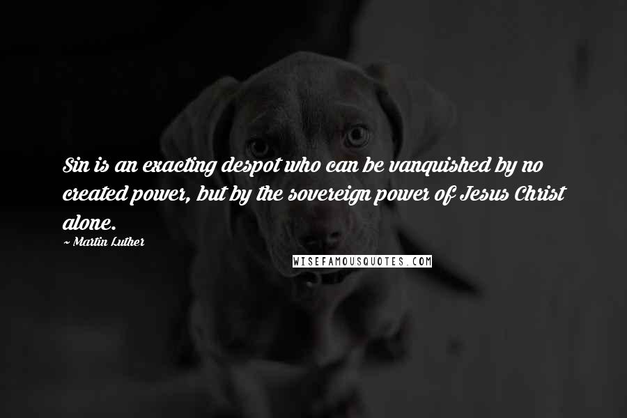 Martin Luther Quotes: Sin is an exacting despot who can be vanquished by no created power, but by the sovereign power of Jesus Christ alone.