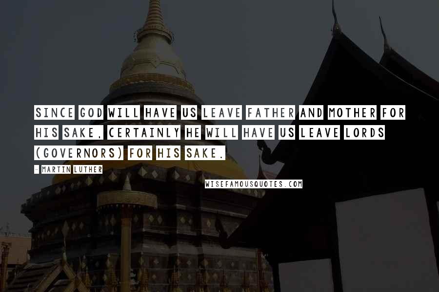 Martin Luther Quotes: Since God will have us leave father and mother for his sake, certainly he will have us leave lords (governors) for his sake.