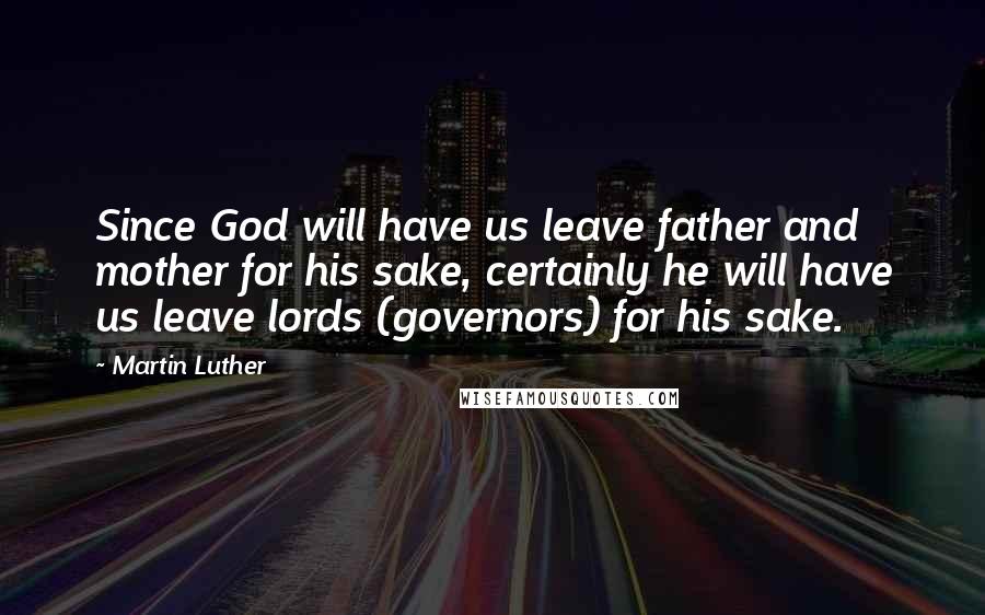 Martin Luther Quotes: Since God will have us leave father and mother for his sake, certainly he will have us leave lords (governors) for his sake.