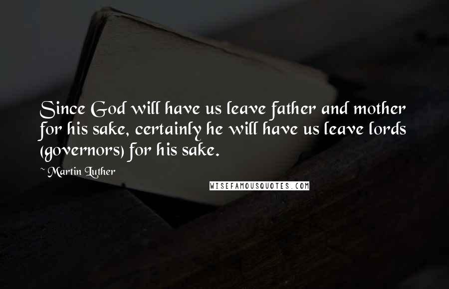 Martin Luther Quotes: Since God will have us leave father and mother for his sake, certainly he will have us leave lords (governors) for his sake.