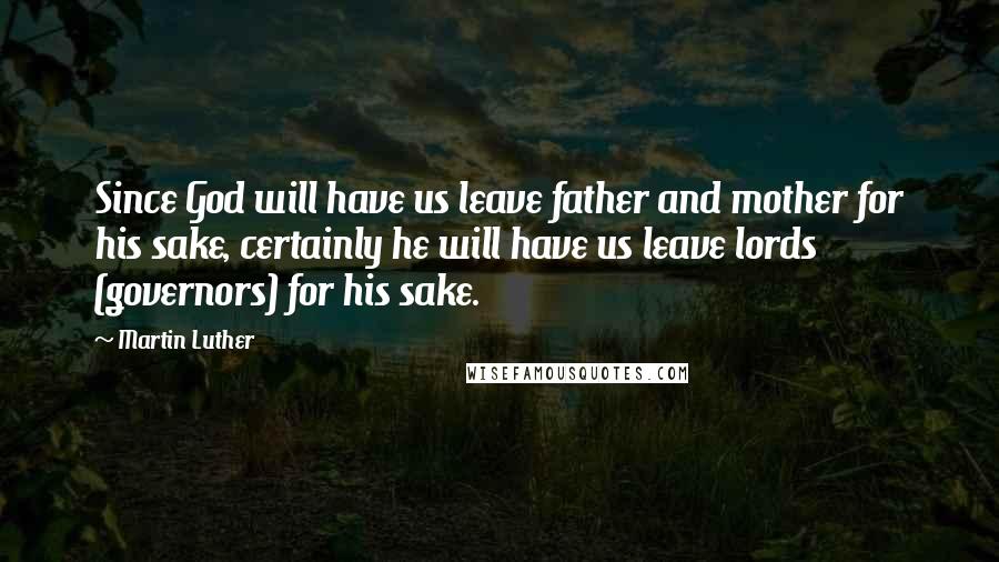 Martin Luther Quotes: Since God will have us leave father and mother for his sake, certainly he will have us leave lords (governors) for his sake.