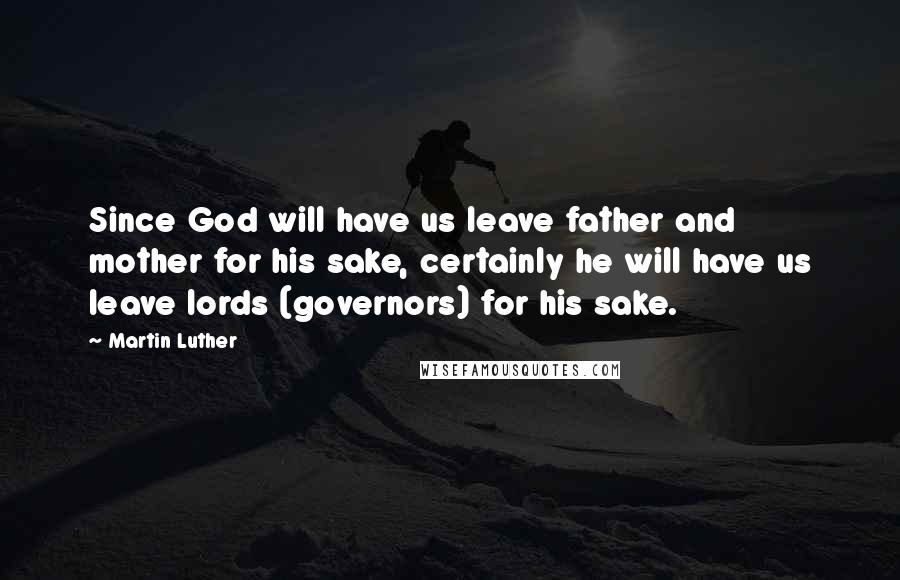 Martin Luther Quotes: Since God will have us leave father and mother for his sake, certainly he will have us leave lords (governors) for his sake.