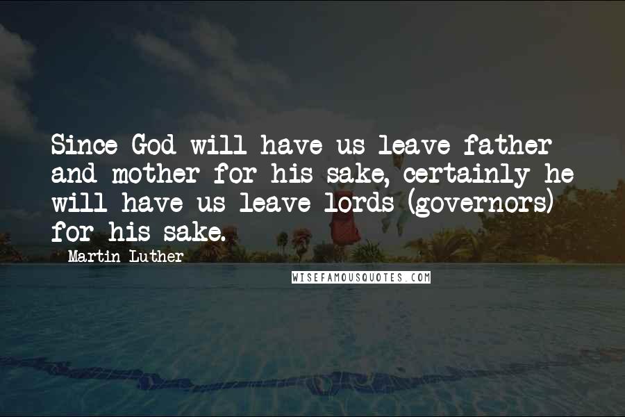 Martin Luther Quotes: Since God will have us leave father and mother for his sake, certainly he will have us leave lords (governors) for his sake.