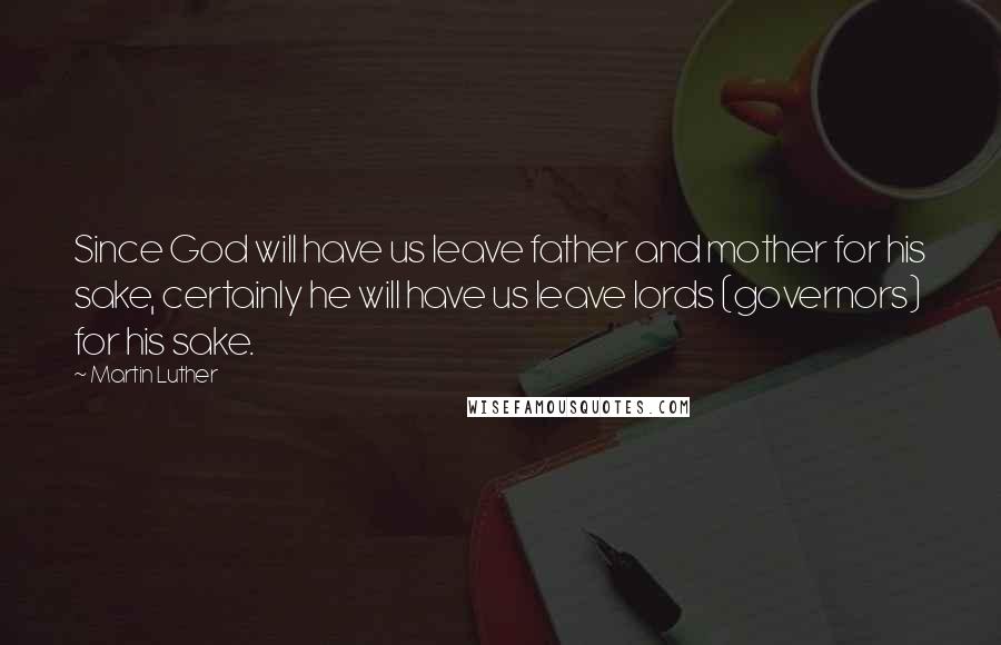 Martin Luther Quotes: Since God will have us leave father and mother for his sake, certainly he will have us leave lords (governors) for his sake.