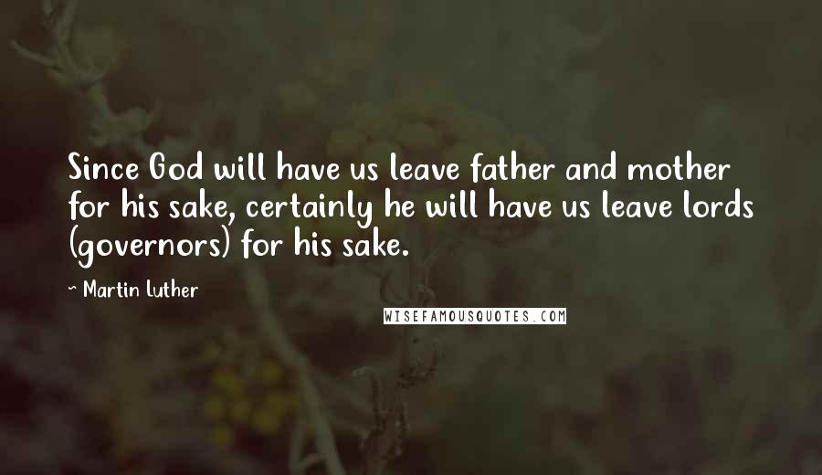 Martin Luther Quotes: Since God will have us leave father and mother for his sake, certainly he will have us leave lords (governors) for his sake.